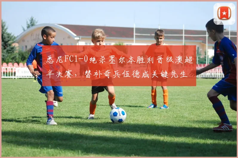 悉尼FC1-0绝杀墨尔本胜利晋级澳超半决赛，替补奇兵伍德成关键先生，赛后深度解析