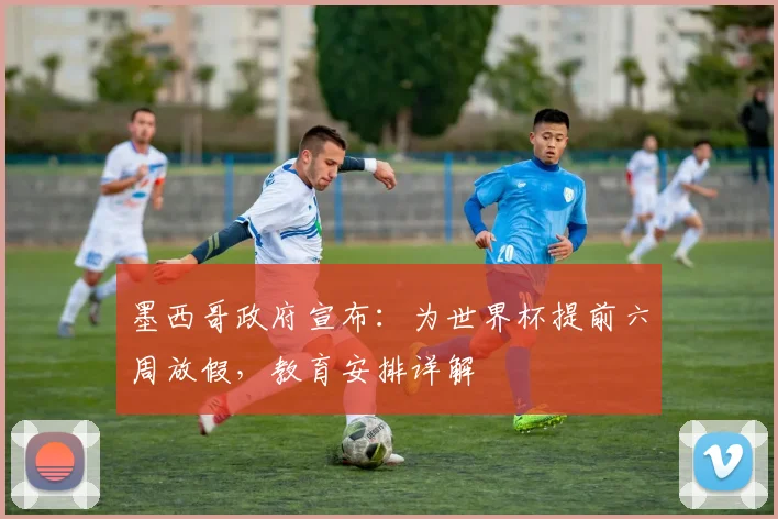 墨西哥政府宣布：为世界杯提前六周放假，教育安排详解