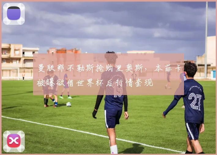 曼联那不勒斯抢购里奥斯，本菲卡被曝欲借世界杯后行情套现