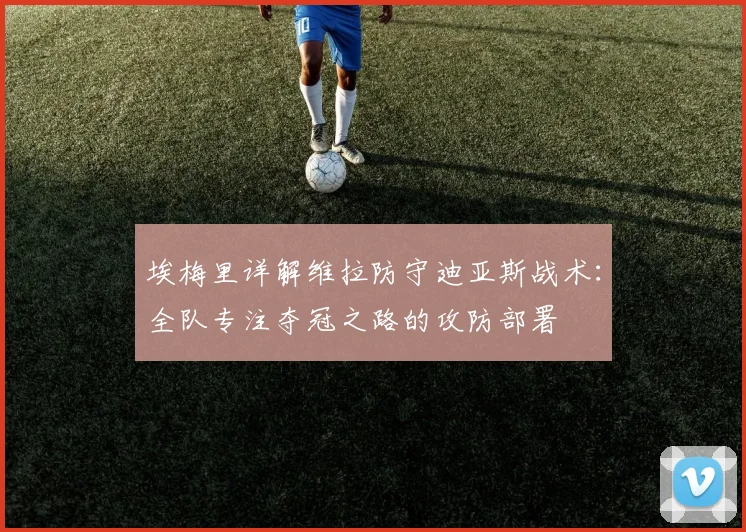 埃梅里详解维拉防守迪亚斯战术：全队专注夺冠之路的攻防部署