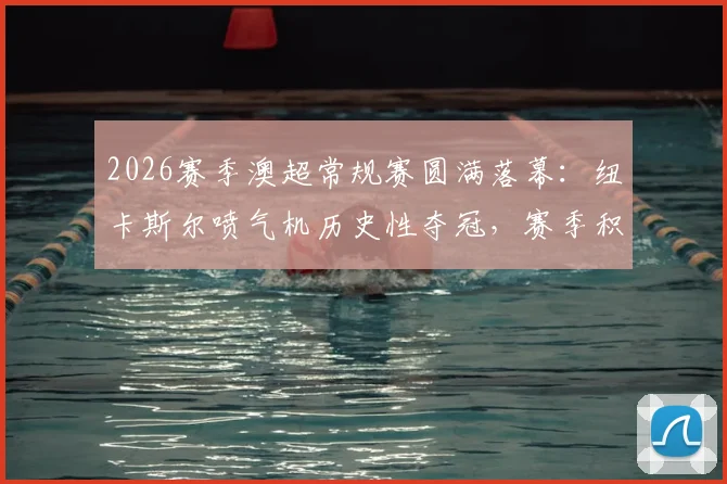 2026赛季澳超常规赛圆满落幕：纽卡斯尔喷气机历史性夺冠，赛季积分榜回顾与经典瞬间盘点