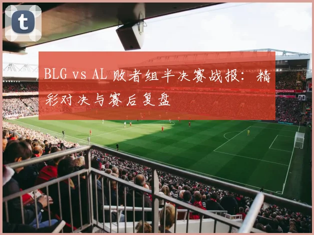 BLG vs AL 败者组半决赛战报:精彩对决与赛后复盘