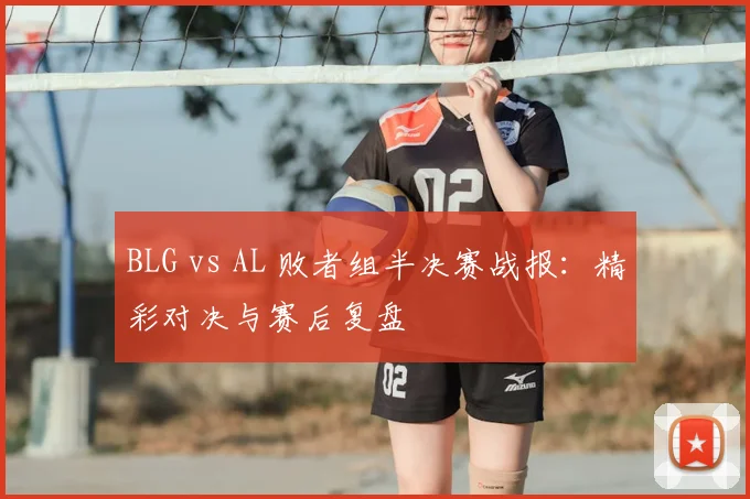 BLG vs AL 败者组半决赛战报：精彩对决与赛后复盘